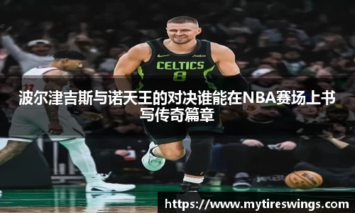 波尔津吉斯与诺天王的对决谁能在NBA赛场上书写传奇篇章